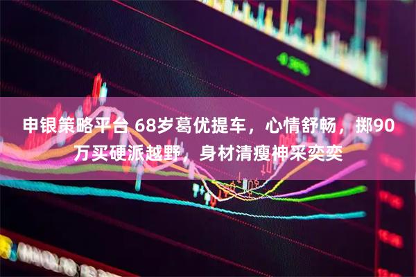 申银策略平台 68岁葛优提车，心情舒畅，掷90万买硬派越野，身材清瘦神采奕奕