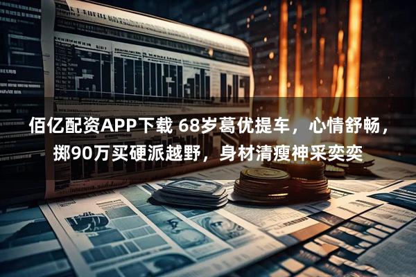 佰亿配资APP下载 68岁葛优提车，心情舒畅，掷90万买硬派越野，身材清瘦神采奕奕