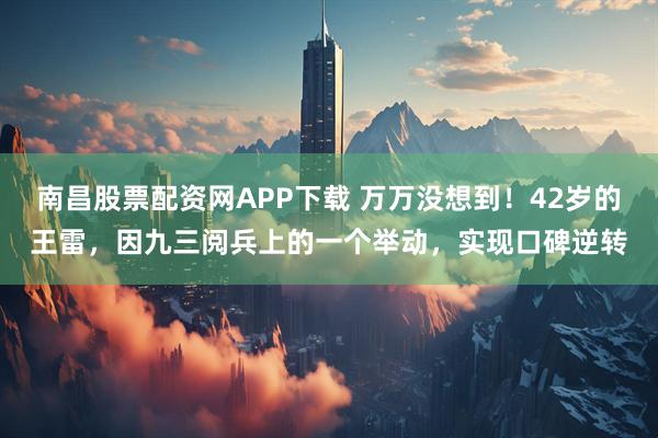 南昌股票配资网APP下载 万万没想到！42岁的王雷，因九三阅兵上的一个举动，实现口碑逆转