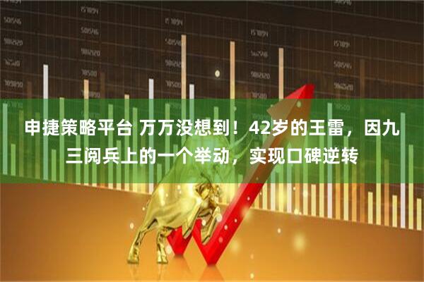 申捷策略平台 万万没想到！42岁的王雷，因九三阅兵上的一个举动，实现口碑逆转