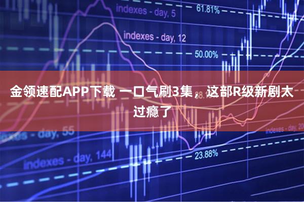 金领速配APP下载 一口气刷3集，这部R级新剧太过瘾了