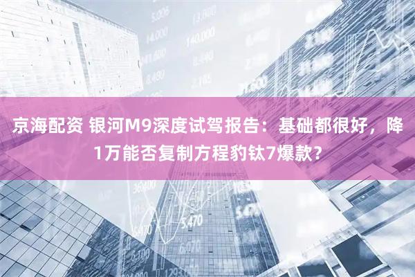 京海配资 银河M9深度试驾报告：基础都很好，降1万能否复制方程豹钛7爆款？