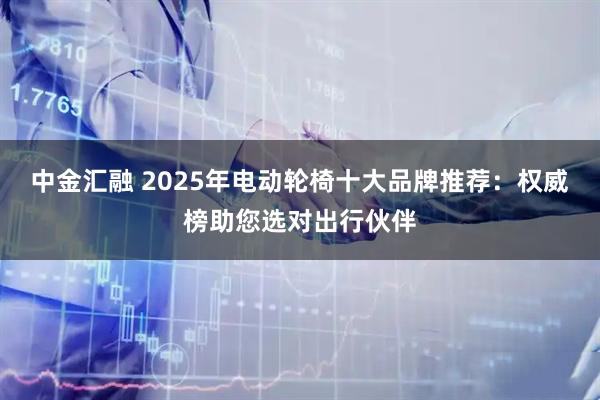 中金汇融 2025年电动轮椅十大品牌推荐：权威榜助您选对出行伙伴