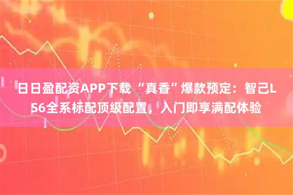 日日盈配资APP下载 “真香”爆款预定：智己LS6全系标配顶级配置，入门即享满配体验