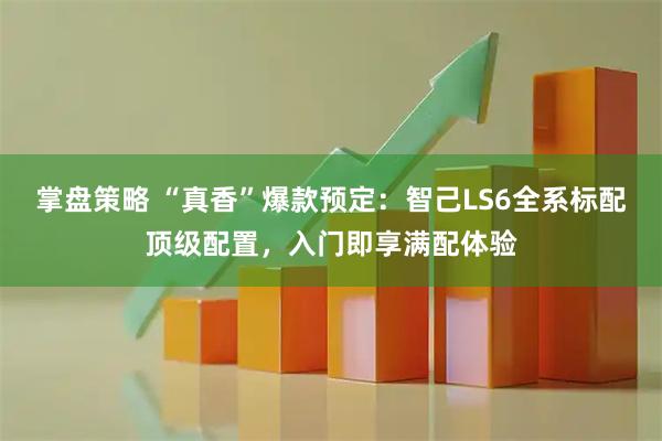 掌盘策略 “真香”爆款预定：智己LS6全系标配顶级配置，入门即享满配体验