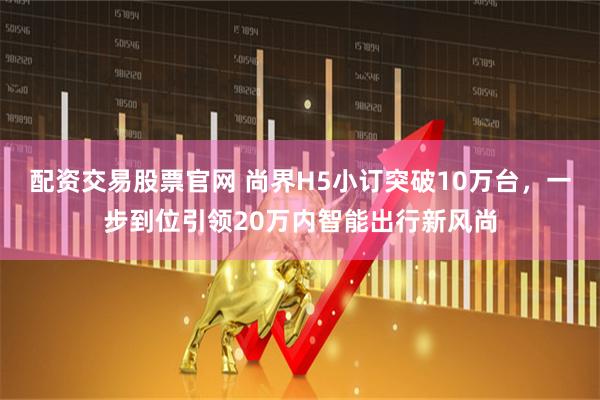 配资交易股票官网 尚界H5小订突破10万台，一步到位引领20万内智能出行新风尚