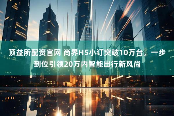 顶益所配资官网 尚界H5小订突破10万台，一步到位引领20万内智能出行新风尚