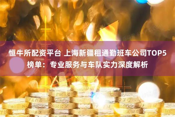 恒牛所配资平台 上海新疆租通勤班车公司TOP5榜单：专业服务与车队实力深度解析