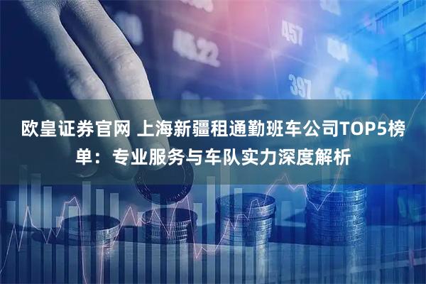 欧皇证券官网 上海新疆租通勤班车公司TOP5榜单：专业服务与车队实力深度解析