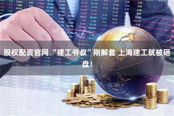 股权配资官网 “建工爷叔”刚解套 上海建工就被砸盘！