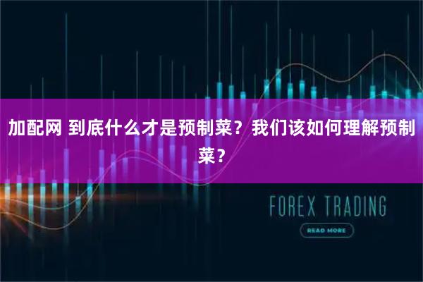 加配网 到底什么才是预制菜？我们该如何理解预制菜？