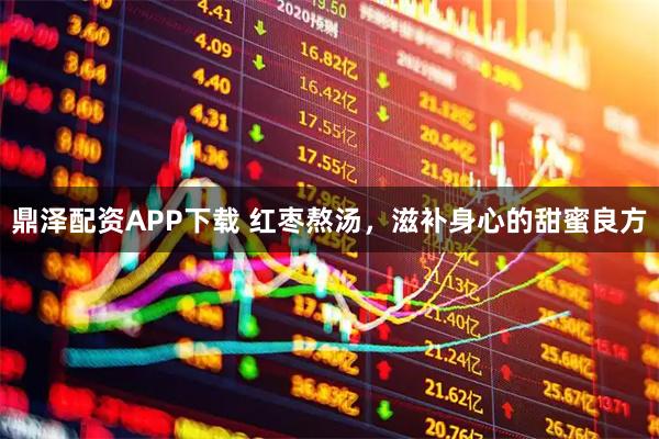 鼎泽配资APP下载 红枣熬汤，滋补身心的甜蜜良方