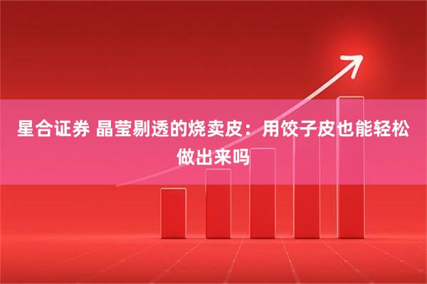 星合证券 晶莹剔透的烧卖皮：用饺子皮也能轻松做出来吗