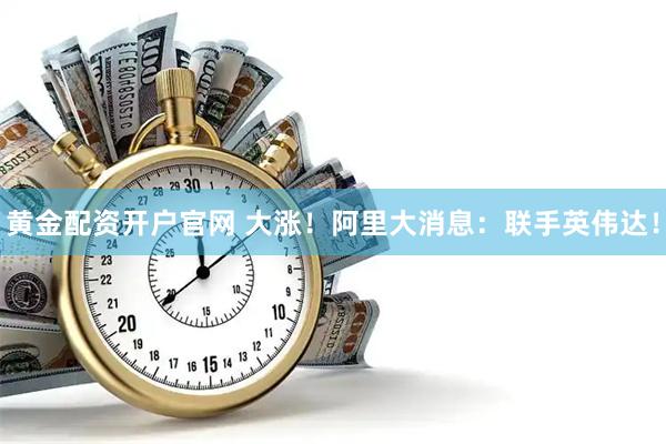 黄金配资开户官网 大涨！阿里大消息：联手英伟达！