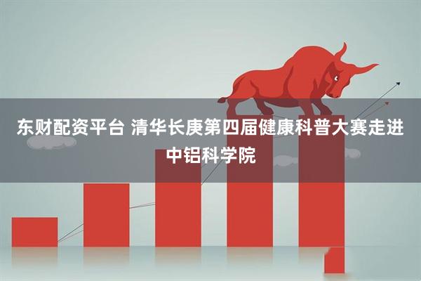 东财配资平台 清华长庚第四届健康科普大赛走进中铝科学院