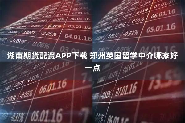 湖南期货配资APP下载 郑州英国留学中介哪家好一点