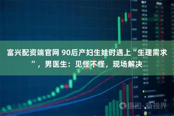 富兴配资端官网 90后产妇生娃时遇上“生理需求”，男医生：见怪不怪，现场解决
