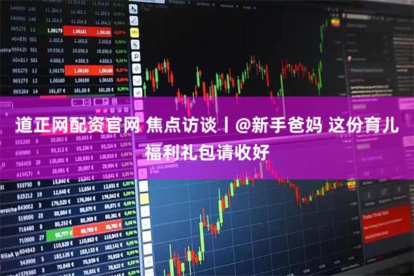 道正网配资官网 焦点访谈丨@新手爸妈 这份育儿福利礼包请收好