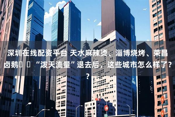 深圳在线配资平台 天水麻辣烫、淄博烧烤、荣昌卤鹅⋯⋯“泼天流量”退去后，这些城市怎么样了？