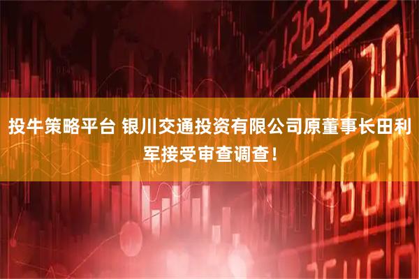投牛策略平台 银川交通投资有限公司原董事长田利军接受审查调查！