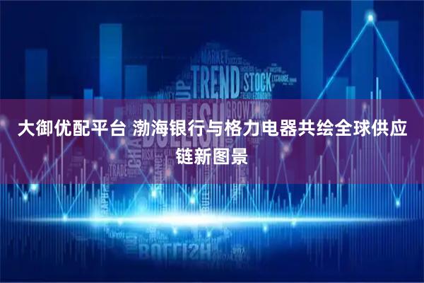 大御优配平台 渤海银行与格力电器共绘全球供应链新图景