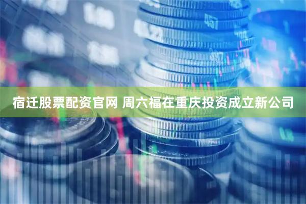 宿迁股票配资官网 周六福在重庆投资成立新公司