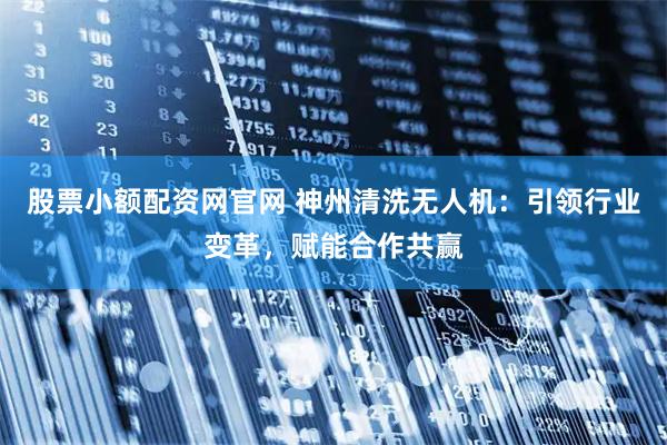 股票小额配资网官网 神州清洗无人机：引领行业变革，赋能合作共赢