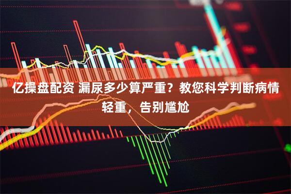 亿操盘配资 漏尿多少算严重？教您科学判断病情轻重，告别尴尬
