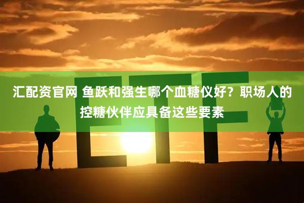 汇配资官网 鱼跃和强生哪个血糖仪好？职场人的控糖伙伴应具备这些要素
