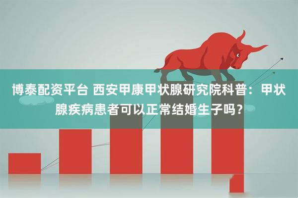 博泰配资平台 西安甲康甲状腺研究院科普：甲状腺疾病患者可以正常结婚生子吗？