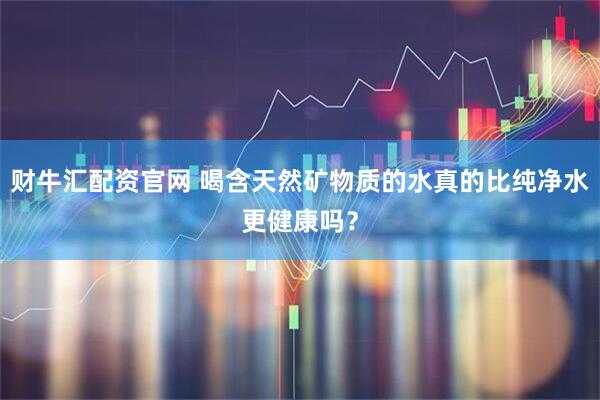 财牛汇配资官网 喝含天然矿物质的水真的比纯净水更健康吗？