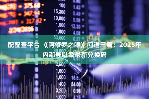 配配查平台 《阿修罗之眼》问道三篇：2025年内部号以及最新兑换码