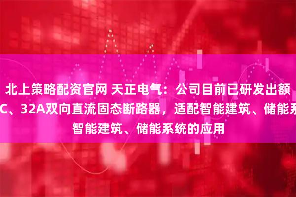 北上策略配资官网 天正电气：公司目前已研发出额定750VDC、32A双向直流固态断路器，适配智能建筑、储能系统的应用