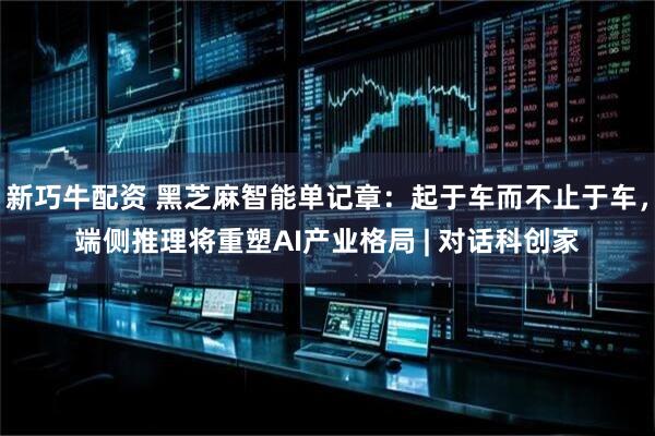 新巧牛配资 黑芝麻智能单记章：起于车而不止于车，端侧推理将重塑AI产业格局 | 对话科创家