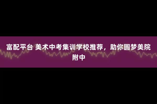 富配平台 美术中考集训学校推荐，助你圆梦美院附中