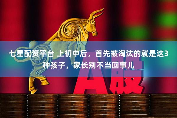 七星配资平台 上初中后，首先被淘汰的就是这3种孩子，家长别不当回事儿