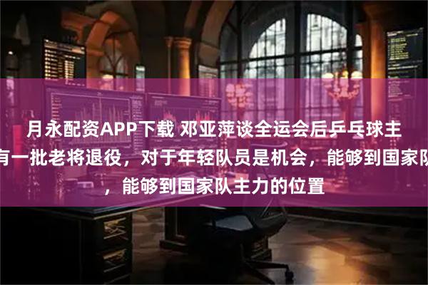 月永配资APP下载 邓亚萍谈全运会后乒乓球主力之争：会有一批老将退役，对于年轻队员是机会，能够到国家队主力的位置