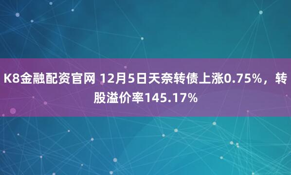 K8金融配资官网 12月5日天奈转债上涨0.75%，转股溢价率145.17%