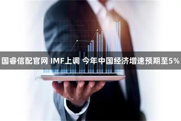 国睿信配官网 IMF上调 今年中国经济增速预期至5%