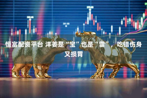 恒富配资平台 洋姜是“宝”也是“雷”，吃错伤身又损胃