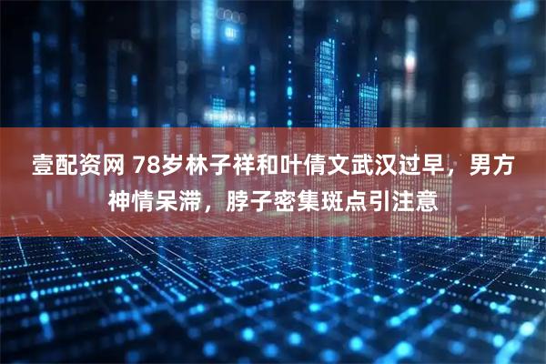 壹配资网 78岁林子祥和叶倩文武汉过早，男方神情呆滞，脖子密集斑点引注意