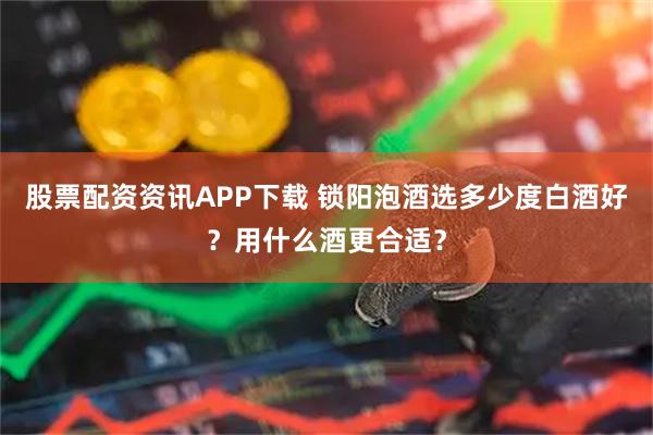 股票配资资讯APP下载 锁阳泡酒选多少度白酒好？用什么酒更合适？