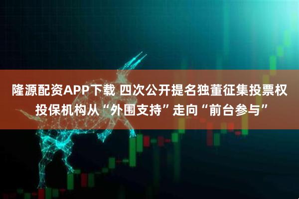 隆源配资APP下载 四次公开提名独董征集投票权 投保机构从“外围支持”走向“前台参与”