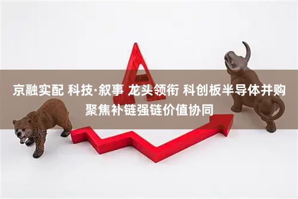 京融实配 科技·叙事 龙头领衔 科创板半导体并购聚焦补链强链价值协同