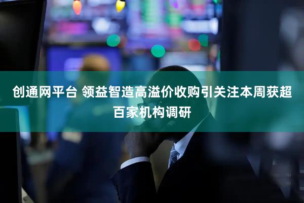 创通网平台 领益智造高溢价收购引关注本周获超百家机构调研