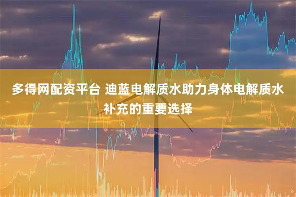 多得网配资平台 迪蓝电解质水助力身体电解质水补充的重要选择