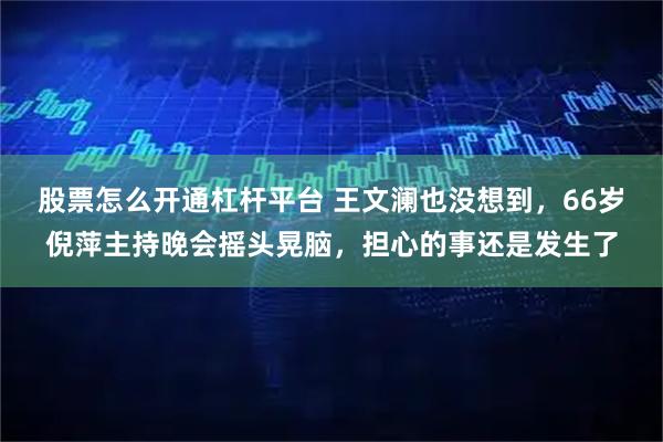 股票怎么开通杠杆平台 王文澜也没想到，66岁倪萍主持晚会摇头晃脑，担心的事还是发生了