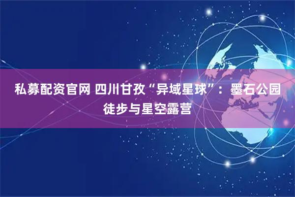 私募配资官网 四川甘孜“异域星球”：墨石公园徒步与星空露营