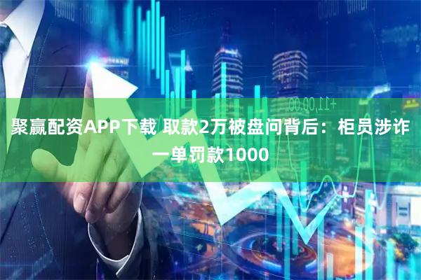 聚赢配资APP下载 取款2万被盘问背后：柜员涉诈一单罚款1000