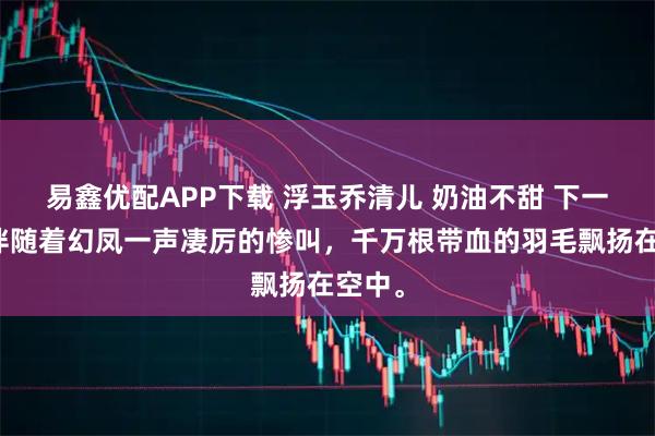 易鑫优配APP下载 浮玉乔清儿 奶油不甜 下一秒，伴随着幻凤一声凄厉的惨叫，千万根带血的羽毛飘扬在空中。